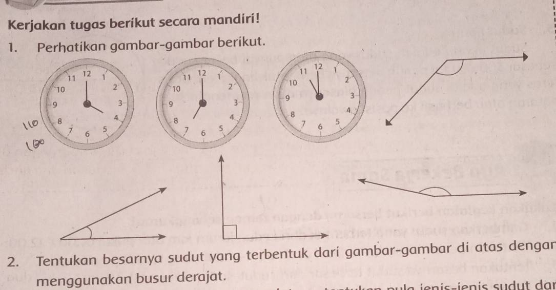 Kerjakan tugas berikut secara mandiri! 
1. Perhatikan gambar-gambar berikut.
12
11 1
10 2
9
3
8
4
7 6 5
2. Tentukan besarnya sudut yang terbentuk dari gambar-gambar di atas dengar 
menggunakan busur derajat.