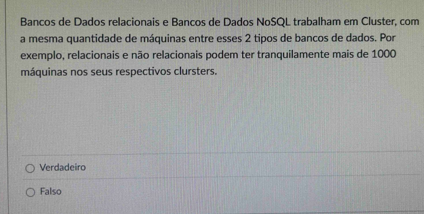 Bancos de Dados relacionais e Bancos de Dados NoSQL trabalham em Cluster, com
a mesma quantidade de máquinas entre esses 2 tipos de bancos de dados. Por
exemplo, relacionais e não relacionais podem ter tranquilamente mais de 1000
máquinas nos seus respectivos clursters.
Verdadeiro
Falso