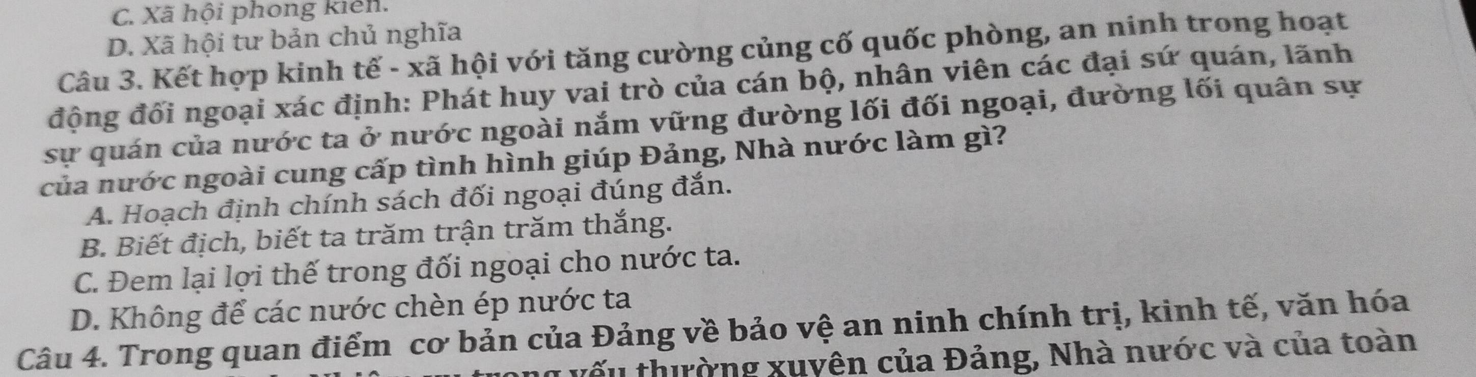 C. Xã hội phong kiến.
D. Xã hội tư bản chủ nghĩa
Câu 3. Kết hợp kinh tế - xã hội với tăng cường củng cố quốc phòng, an ninh trong hoạt
động đối ngoại xác định: Phát huy vai trò của cán bộ, nhân viên các đại sứ quán, lãnh
sự quán của nước ta ở nước ngoài nắm vững đường lối đối ngoại, đường lối quân sự
của nước ngoài cung cấp tình hình giúp Đảng, Nhà nước làm gì?
A. Hoạch định chính sách đối ngoại đúng đắn.
B. Biết địch, biết ta trăm trận trăm thắng.
C. Đem lại lợi thế trong đối ngoại cho nước ta.
D. Không để các nước chèn ép nước ta
Câu 4. Trong quan điểm cơ bản của Đảng về bảo vệ an ninh chính trị, kinh tế, văn hóa
u vếu thường xuyên của Đảng, Nhà nước và của toàn