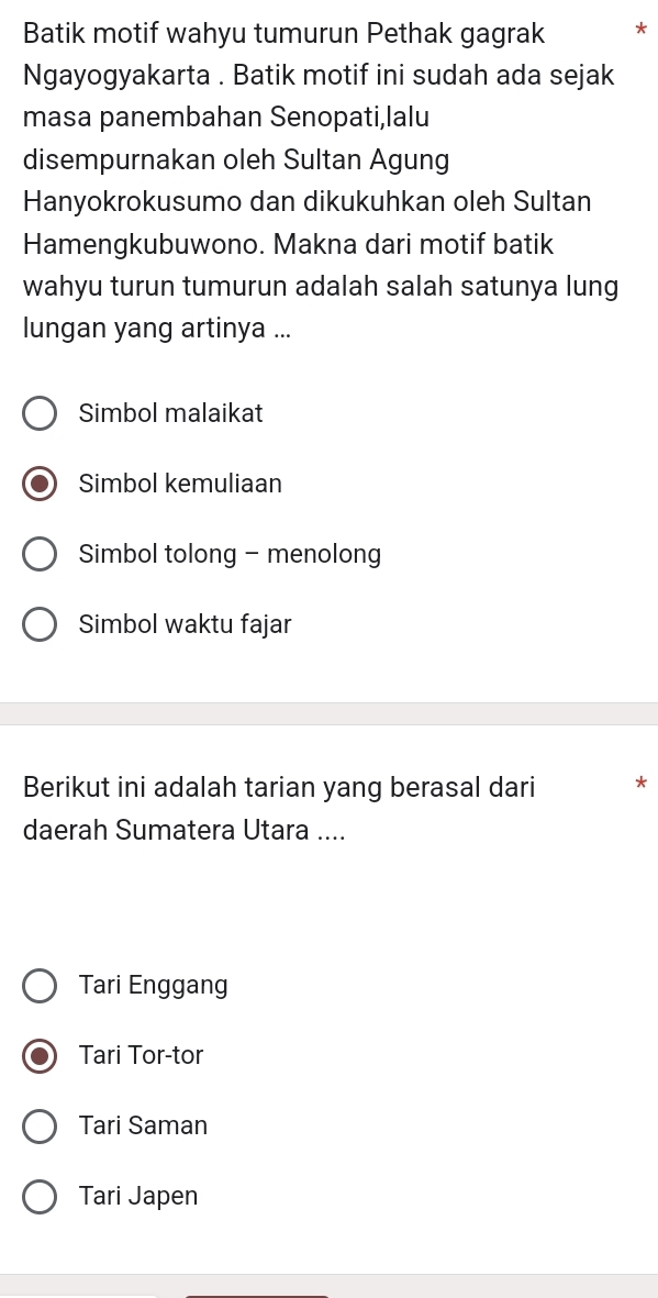 Batik motif wahyu tumurun Pethak gagrak *
Ngayogyakarta . Batik motif ini sudah ada sejak
masa panembahan Senopati,lalu
disempurnakan oleh Sultan Agung
Hanyokrokusumo dan dikukuhkan oleh Sultan
Hamengkubuwono. Makna dari motif batik
wahyu turun tumurun adalah salah satunya lung
lungan yang artinya ...
Simbol malaikat
Simbol kemuliaan
Simbol tolong - menolong
Simbol waktu fajar
Berikut ini adalah tarian yang berasal dari *
daerah Sumatera Utara ....
Tari Enggang
Tari Tor-tor
Tari Saman
Tari Japen