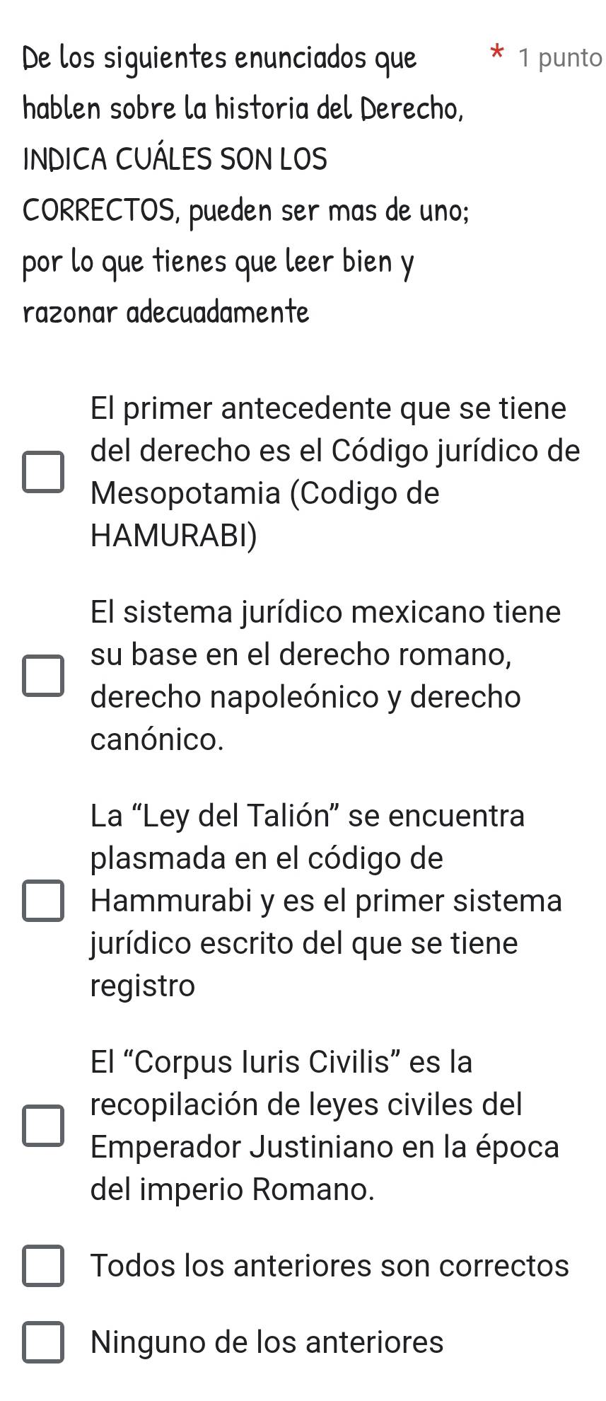 De los siguientes enunciados que 1 punto
hablen sobre la historia del Derecho,
INDICA CUÁLES SON LOS
CORRECTOS, pueden ser mas de uno;
por lo que tienes que leer bien y
razonar adecuadamente
El primer antecedente que se tiene
del derecho es el Código jurídico de
Mesopotamia (Codigo de
HAMURABI)
El sistema jurídico mexicano tiene
su base en el derecho romano,
derecho napoleónico y derecho
canónico.
La “Ley del Talión” se encuentra
plasmada en el código de
Hammurabi y es el primer sistema
jurídico escrito del que se tiene
registro
El “Corpus luris Civilis” es la
recopilación de leyes civiles del
Emperador Justiniano en la época
del imperio Romano.
Todos los anteriores son correctos
Ninguno de los anteriores