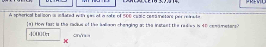 LARCALCETB 3.7:014. previc 
A spherical balloon is inflated with gas at a rate of 500 cubic centimeters per minute. 
(a) How fast is the radius of the balloon changing at the instant the radius is 40 centimeters?
40000π cm/min