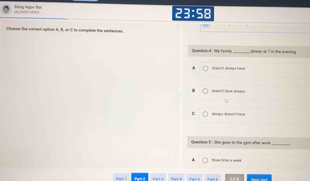 Đặng Ngọc Đại
dtc245010060 23:58
Choose the correct option A, B, or C to complete the sentences.
Question 4 : My family_ dinner at 7 in the evening.
A doesn't always have
B doesn't have always
C always doesn't have
Question 5 : She goes to the gym after work __.
A three time a week
Part-1 Part-2 Part-3 Part-4 Part-5 Part-6 3 Next part