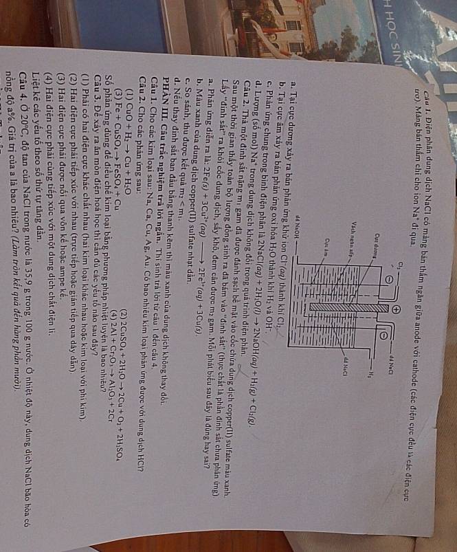 ầu 1. Điện phân dung dịch NaCI có mảng bản thầm ngăn giữa anode với cathode (các điện cực đều là các điện cực
trở). Màng bản thầm chi cho ion Na* đi qua.
H HOC SIN
a. Tại cực dương xảy ra bản phản ứng khử ion Cl (aq) thành k khiCl_2,
b. Tại cực âm xảy ra bán phản ứng oxỉ hóa H_2O thành khí H_2 và OH".
c. Phản ứng chung trong bình điện phân là 2NaCl(aq)+2H_2O(l)to 2NaOH(aq)+H_2(g)+Cl_2(g).
d. Lượng (số mol) Na^+ trong dung dịch không đổi trong quá trình điện phân.
Câu 2. Thà một đinh sắt nặng mị gam đã được đánh sạch bề mặt vào cốc chứa dung dịch copper(II) sulfate màu xanh.
Sau một thời gian thấy toàn bộ lượng đồng sinh ra đã bám vào ''đinh sắt'' (thực chất là phần đinh sắt chưa phân ứng)
Lấy “đinh sắt” ra khỏi cốc dung dịch, sấy khô, đem cân được m² gam. Mỗi phát biểu sau đây là đùng hay sai?
a. Phản ứng diễn ra là: 2Fe(s)+3Cu^(2+)(aq)to 2Fe^(3+)(aq)+3Cu(s)
b. Màu xanh của dung dịch copper(II) sulfate nhạt dẫn.
c. So sánh, thu được kết quả m_2
d. Nếu thay đinh sắt ban đầu bằng thanh kêm thì màu xanh của dung dịch không thay đổi
PHÀN III. Cầu trắc nghiệm trả lời ngắn. Thí sinh trả lời từ câu 1 đến câu 4.
Câu 1. Cho các kim loại sau: Na Ca,Cu, Ag, Au. Có bao nhiêu kim loại phản ứng được với dung dịch HCl?
Câu 2. Cho các phản ứng sau:
(1) CuO+H_2to Cu+H_2O (2)
(3) Fe+CuSO_4to FeSO_4+Cu (4) 2CuSO_4+2H_2Oto 2Cu+O_2+2H_2SO_4 2Al+Cr_2O_3to Al_2O_3+2Cr
Số phản ứng dùng để điều chế kim loại bằng phương pháp nhiệt luyện là bao nhiều?
Câu 3. Để xảy ra ăn mòn điện hoá học thì cần đủ các yếu tố nào sau đây?
(1) Phải có hai điện cực khác chất nhau (hai kim loại khác nhau hoặc kim loại với phi kim),
(2) Hai điện cực phải tiếp xúc với nhau (trực tiếp hoặc gián tiếp qua dây dẫn)
(3) Hai điện cực phải được nổi qua vôn kế hoặc ampe kể.
(4) Hai điện cực phải cùng tiếp xúc với một dung dịch chất điện li.
Liệt kê các yếu tố theo số thứ tự tăng dần.
Câu 4. Ở 20°C , độ tan của NaCl trong nước là 35,9 g trong 100 g nước. Ở nhiệt độ này, dung dịch NaCl bão hòa có
nồng độ a%. Giá trị của a là bao nhiêu? (Làm tròn kết quả đến hàng phần mười).