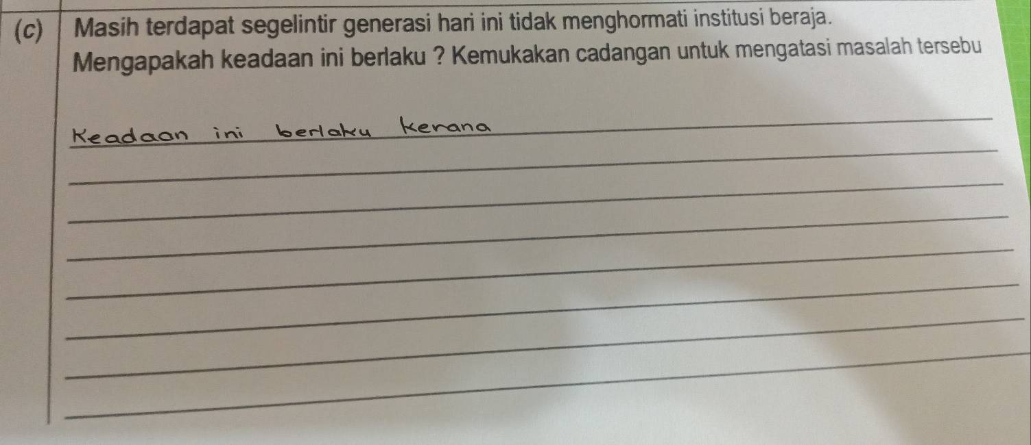 Masih terdapat segelintir generasi hari ini tidak menghormati institusi beraja. 
Mengapakah keadaan ini berlaku ? Kemukakan cadangan untuk mengatasi masalah tersebu 
_ 
_ 
Keadaon in 
_ 
_ 
_ 
_ 
_ 
_