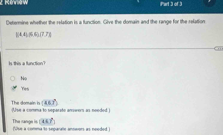 Review Part 3 of 3
Determine whether the relation is a function. Give the domain and the range for the relation
 (4,4),(6,6),(7,7)
ls this a function?
No
Yes
The domain is  4,6,7
(Use a comma to separate answers as needed.)
The range is  4,6,7
(Use a comma to separate answers as needed.)