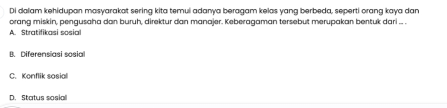 Di dalam kehidupan masyarakat sering kita temui adanya beragam kelas yang berbeda, seperti orang kaya dan
orang miskin, pengusaha dan buruh, direktur dan manajer. Keberagaman tersebut merupakan bentuk dari ... .
A. Stratifikasi sosial
B. Diferensiasi sosial
C. Konflik sosial
D. Status sosial