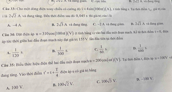 Ay cục đạ B. 2surd 2A va đang giám. C. cực tiêu. D. 2sqrt(2)A và đang tăng.
Câu 33: Cho một dòng điện xoay chiều có cường độ i=4sin (100π t)(A) , t tính bằng s. Tại thời điểm t_0 , giá trị của
i là 2sqrt(2)A và đang tăng. Đến thời điểm sau đó 0,045 s thì giá trị của i là
A. −4 A. B. 2sqrt(3)A và đang tăng. C. −2 A và đang giảm. D. 2sqrt(2)A và đang giảm.
Câu 34: Đặt điện áp u=310cos (100π t)(V) (t tính bằng s) vào hai đầu một đoạn mạch. Kể từ thời điểm t=0 , điện
áp tức thời giữa hai đầu đoạn mạch này đạt giá trị 155 V lần đầu tiên tại thời điểm
A.  1/120 s.  1/300 s. C.  1/60 s. D.  1/600 s. 
B.
Câu 35: Biểu thức hiệu điện thể hai đầu một đoạn mạch u=200cos (omega t)(V). Tại thời điểm t, điện áp u=100V và
đang tăng. Vào thời điểm t'=t+ T/4  điện áp u có giá trị bằng
B. 100sqrt(2)V. C. 100sqrt(3)V.
A. 100 V. D. −100 V.