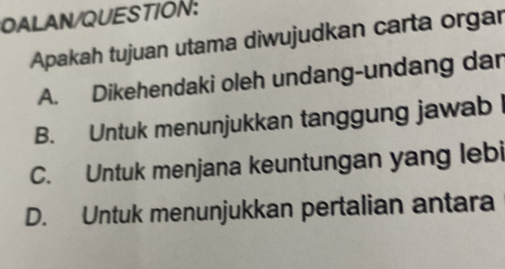 OALAN/QUESTION:
Apakah tujuan utama diwujudkan carta orgar
A. Dikehendaki oleh undang-undang dar
B. Untuk menunjukkan tanggung jawab
C. Untuk menjana keuntungan yang lebi
D. Untuk menunjukkan pertalian antara