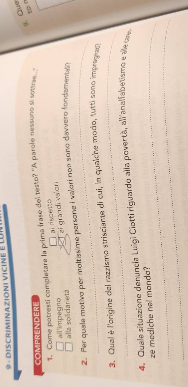 DISCRIMINAZIONI VICINE E LON 
9. Que 
to n 
COMPRENDERE 
1. Come potresti completare la prima frase del testo? "A parole nessuno si sottrae.." 
al rispetto 
all’impegno 
ai grandi valori 
alla solidarietà 
_ 
2. Per quale motivo per moltissime persone i valori non sono davvero fondamentali? 
_ 
3. Qual è l'origine del razzismo strisciante di cui, in qualche modo, tutti sono impregnati? 
4. Quale situazione denuncia Luigi Ciotti riguardo alla povertà, all’analfabetismo e alle caren 
_ze mediche nel mondo? 
_