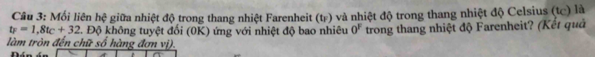 Mối liên hệ giữa nhiệt độ trong thang nhiệt Farenheit (tr) và nhiệt độ trong thang nhiệt độ Celsius (tc) là
t_F=1,8t_C+32 2. Độ không tuyệt đối (0K) ứng với nhiệt độ bao nhiêu 0^F trong thang nhiệt độ Farenheit? (Kết quả 
làm tròn đến chữ số hàng đơn vị).