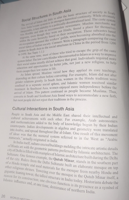 Social Structures in South Asia
The arrival of Islam did little to alter the basic structure of socicty in Soufl
Axia. Indra's caste system is its strongest historical continuity. While obviously
mequeable, it lent stabrity to a politically decentralized land. The caste systen
was flexble and able to accommodate newcomers. Muslim merchants and
thigrants, even though they were not Hindu, found a place for themselves
within the caste hrerarchy based on their occupation. These subcastes basee
on occupation oncrmed like workers’ guilds, soon becoming absorbed into the
social fabric of Indian society. Connect: Write a paragraph comparing the caste
to 1450. See Topic 1.1.) system in South Asia to the social structures in China in the period from 1200
At the same time, most of those who tried to escape the grip of the caste
system failed. The low-caste Hindus who converted to Islam as a way to improve
ncir socral status usually did not achieve that goal. Individuals required more
education and opportunities for better jobs, not just a new religion, to help
them escape their low status in life.
As Islam spread, Muslims varied how they applied its core teachings,
depending on their culture before converting. For example, Islam did not alter
gender relations greatly. In South Asia, women in the Hindu tradition were
confined to a separate social sphere, and Islamic women received similar
treatment. In Southeast Asia, women enjoyed more independence before the
arrival of Islam. This pattern continued as people became Muslims. Thus,
converts in South and Southeast Asia found ways to accommodate a new faith.
but most people did not reject their traditions in the process.
Cultural Interactions in South Asia
People in South Asia and the Middle East shared their intellectual and
cultural achievements with each other. For example, Arab astronomers
and mathematicians added to the body of knowledge begun by their Indian
counterparts. Indian developments in algebra and geometry were translated
into Arabic, and spread throughout Dar al-Islam. One result of this movement
of ideas was that the numeral system referred to in the West as “Arabic
numerals,” actually originated in India.
In India itself, sultans crected buildings melding the intricate artistic details
of Hindu art with the geometric patterns preferred by Islamic architecture. The
city of Delhi is filled with examples of Islamic architecture built during the Delhi
Sultanate. One famous example, the Qutub Minar, stands in the southern part
of the city. Rulers from the Delhi Sultanate built an elaborate mosque on top
of a Hindu temple and used materials for the mosque from nearby Hindu and
other religious shrines. Towering over the mosque is the Qutub Minar itself, a
gigantic leaning tower, the tallest structure in India today. Historians debate the
reason for its construction; one obvious function is its presence as a symbol of
Islamic influence and, at one time, dominance of northern India.
26 WORLD HISTOR)