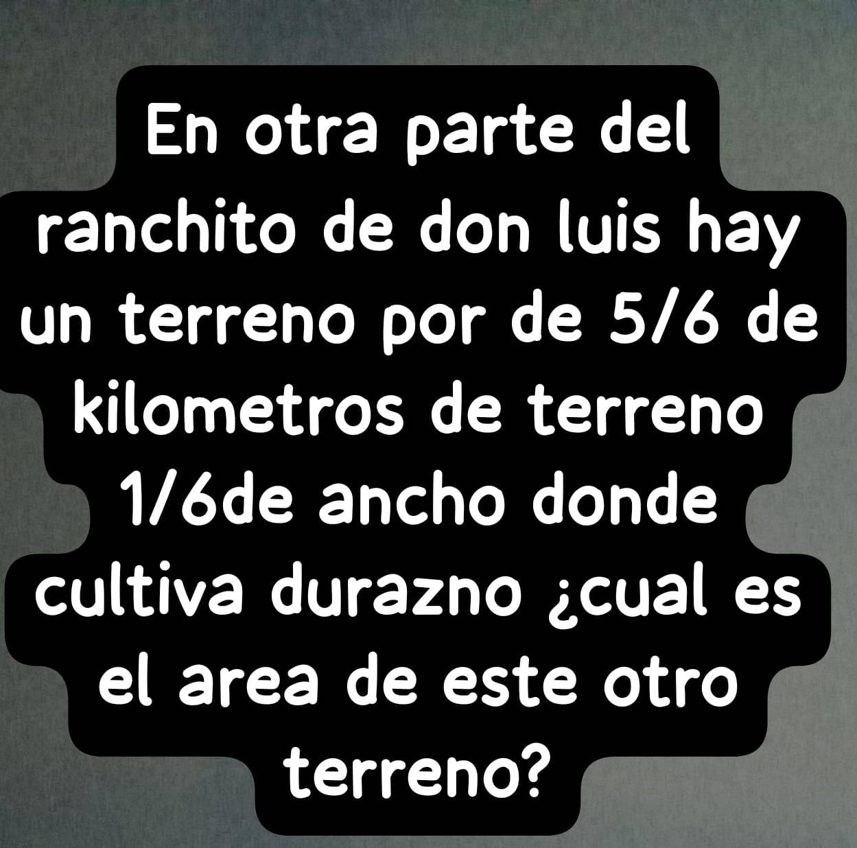 En otra parte del 
ranchito de don luis hay 
un terreno por de 5/6 de 
kilometros de terreno
1/6de ancho donde 
cultiva durazno ¿cual es 
el area de este otro 
terreno?