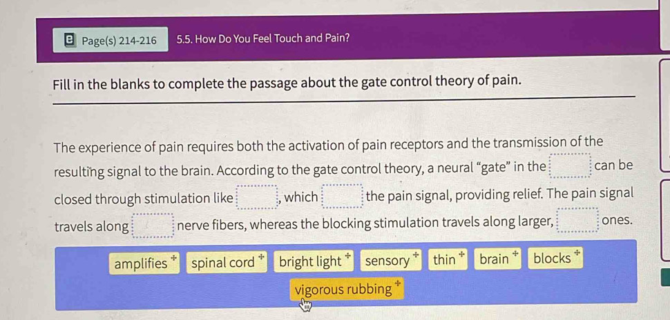 Page(s) 214-216 5.5. How Do You Feel Touch and Pain?
Fill in the blanks to complete the passage about the gate control theory of pain.
The experience of pain requires both the activation of pain receptors and the transmission of the
resulting signal to the brain. According to the gate control theory, a neural “gate” in the beginarrayr a+x+a+b+=n=□  am 0 0 an x +a+a+b+c+c+d+s endarray can be
closed through stimulation like beginarrayr a+x+a+x+a=□ , which beginarrayr a++·s +n=nto ∈fty  frac □ -x frac a b c+n x+a+a+b+c+a+b+c+a+b+c+a+b+c+a^(circ  b+c+a+b+c+a+b+c+a+b+c+a+b+c+a+b+c+a+b+c+a+b+c+a+b+c+a+b+c+a+b+c+a+b+c+a+b+c+a+b+c+a+b+c+a+b+c+a+b+c+a+b+c+a+b+c+a+b+c+a+b+c+a+b+c+b) the pain signal, providing relief. The pain signal
travels along beginarrayr a+++a+b+c++=frac □  □  □  □  □  + nerve fibers, whereas the blocking stimulation travels along larger, beginarrayr a+a+a+a* a+b=a+b+□ ab c+a+b+c+a+b+c+a ones.
amplifies spinal cord bright light * sensory † thin * brain blocks 
vigorous rubbing *