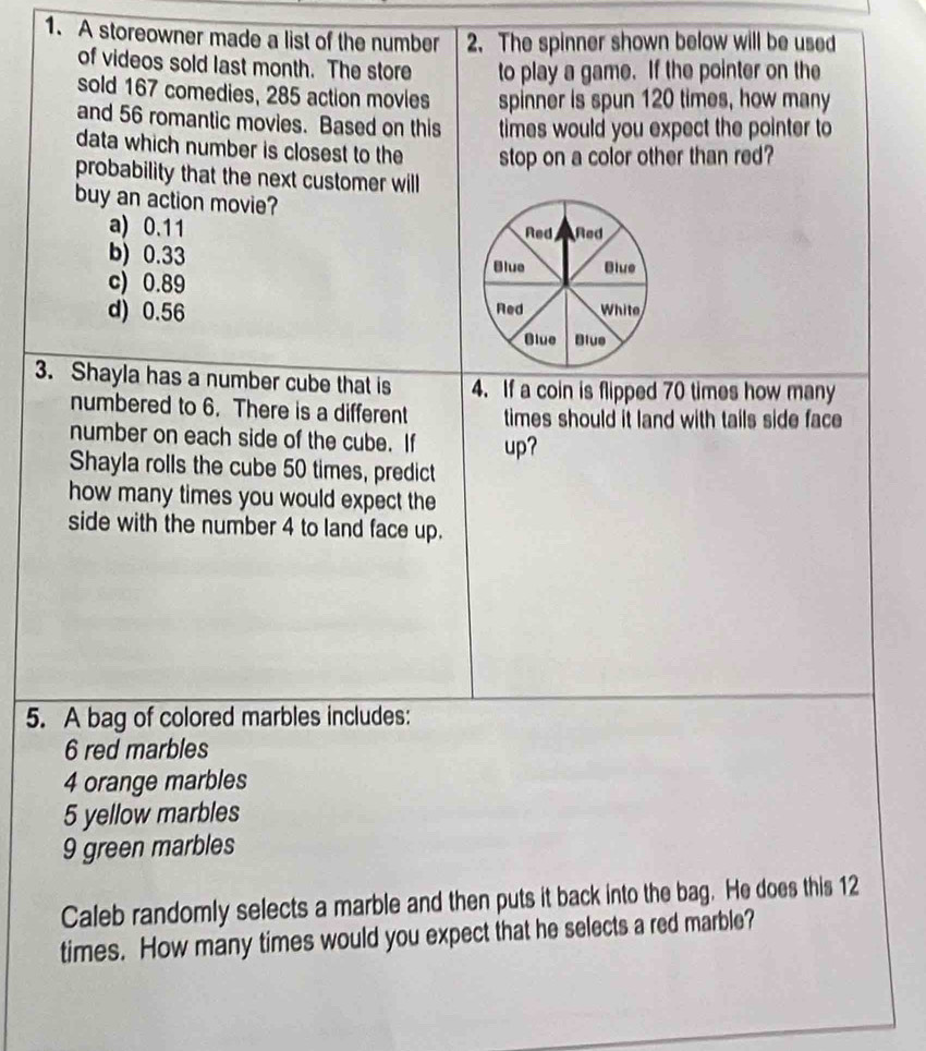 A storeowner made a list of the number 2. The spinner shown below will be used
of videos sold last month. The store to play a game. If the pointer on the
sold 167 comedies, 285 action movies spinner is spun 120 times, how many
and 56 romantic movies. Based on this times would you expect the pointer to
data which number is closest to the stop on a color other than red?
probability that the next customer will
buy an action movie?
a) 0.11
b) 0.33
c) 0.89
d) 0.56
3. Shayla has a number cube that is 4. If a coin is flipped 70 times how many
numbered to 6. There is a different times should it land with tails side face 
number on each side of the cube. If up?
Shayla rolls the cube 50 times, predict
how many times you would expect the
side with the number 4 to land face up.
5. A bag of colored marbles includes:
6 red marbles
4 orange marbles
5 yellow marbles
9 green marbles
Caleb randomly selects a marble and then puts it back into the bag. He does this 12
times. How many times would you expect that he selects a red marble?