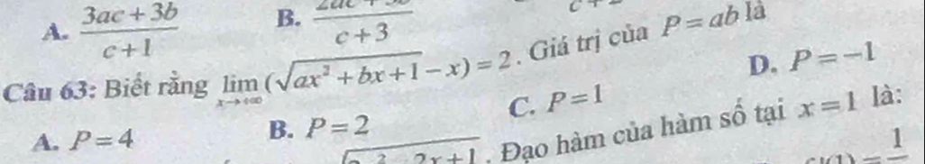 B.
A.  (3ac+3b)/c+1   (2ac+3)/c+3 
là
Câu 63: Biết rằng limlimits _xto +∈fty (sqrt(ax^2+bx+1)-x)=2. Giá trị của P=ab
D. P=-1
C. P=1
A. P=4
B. P=2 x=1 là:
overline 2 Đạo hàm của hàm số tại
_ 1