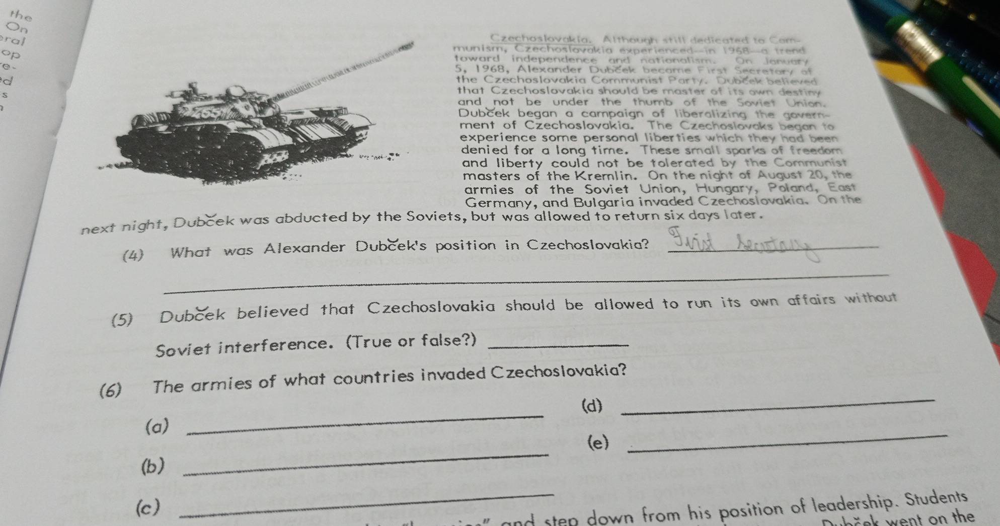 the 
On 
ra 
Czechoslovakia. Although still dedicated to Com- 
munism, Czechoslovakia experienced--in 1968-a trend 
op toward independence and nationalism. On January 
C 5, 1968, Alexander Dubček became First Secretary of 
d the Czechoslovakia Communist Party. Dubček believed 
S 
that Czechoslovakia should be master of its own destiny 
and not be under the thumb of the Soviet Union. 
Dubcek began a campaign of liberalizing the govern- 
ment of Czechoslovakia. The Czechoslovaks began to 
experience some personal liberties which they had been 
denied for a long time. These small sparks of freedom 
and liberty could not be tolerated by the Communist 
masters of the Kremlin. On the night of August 20, the 
armies of the Soviet Union, Hungary, Poland, East 
Germany, and Bulgaria invaded Czechoslovakia. On the 
next night, Dubček was abducted by the Soviets, but was allowed to return six days later. 
(4) What was Alexander Dubček's position in Czechoslovakia?_ 
_ 
(5) Dubček believed that Czechoslovakia should be allowed to run its own affairs without 
Soviet interference. (True or false?)_ 
(6) The armies of what countries invaded Czechoslovakia? 
_ 
(d) 
_ 
(a) 
_ 
(e) 
_ 
(b) 
(c) 
_ 
and sten down from his position of leadership. Students 
th