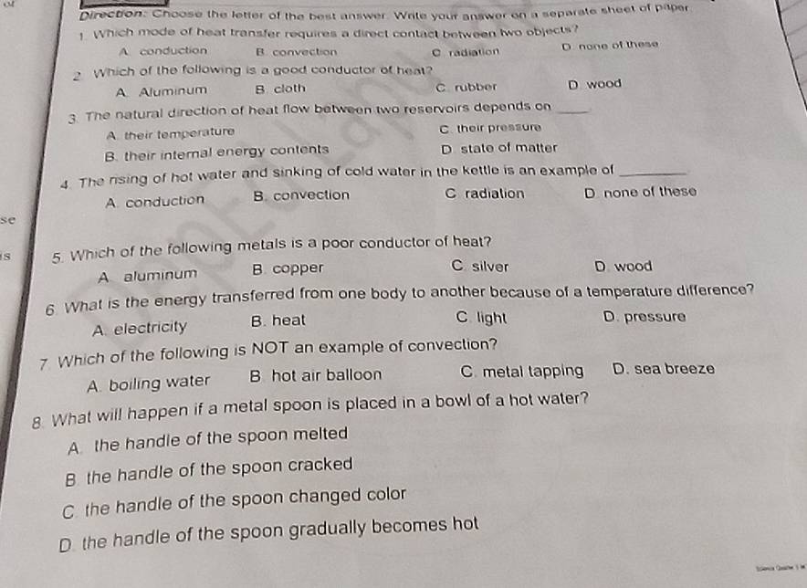 Direction: Choose the letter of the best answer. Write your answer on a separate sheet of paper
!. Which mode of heat transfer requires a direct contact between two objects?
A. conduction B. convection C radiation D. none of these
Which of the following is a good conductor of heat?
A. Aluminum B. cloth C. rubber D wood
3. The natural direction of heat flow between two reservoirs depends on_
A. their temperature C. their pressure
B. their internal energy contents D state of matter
4. The rising of hot water and sinking of cold water in the kettle is an example of_
A. conduction B. convection C radiation D. none of these
se
s 5. Which of the following metals is a poor conductor of heat?
C silver
A aluminum B. copper D wood
6. What is the energy transferred from one body to another because of a temperature difference?
A. electricity B. heat
C light D. pressure
7 Which of the following is NOT an example of convection?
A. boiling water B hot air balloon C. metal tapping D. sea breeze
8. What will happen if a metal spoon is placed in a bowl of a hot water?
A the handle of the spoon melted
B the handle of the spoon cracked
C. the handle of the spoon changed color
D. the handle of the spoon gradually becomes hot
Senca Gue