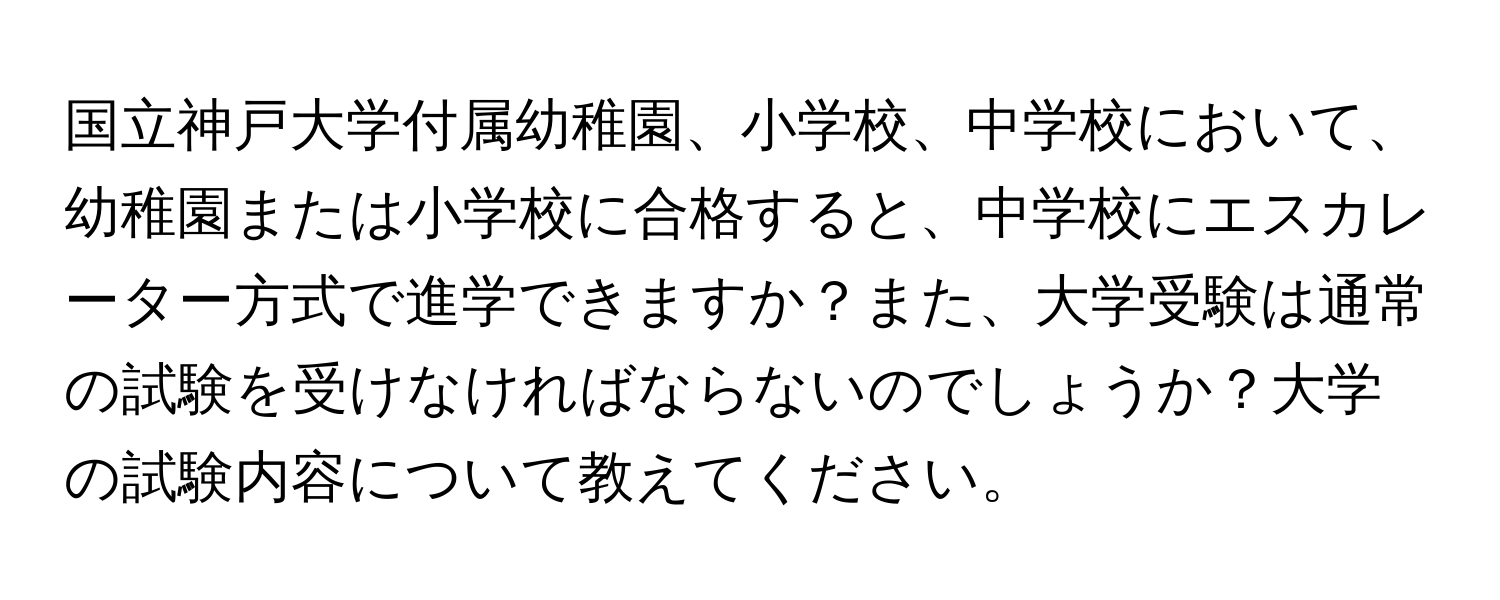 国立神戸大学付属幼稚園、小学校、中学校において、幼稚園または小学校に合格すると、中学校にエスカレーター方式で進学できますか？また、大学受験は通常の試験を受けなければならないのでしょうか？大学の試験内容について教えてください。