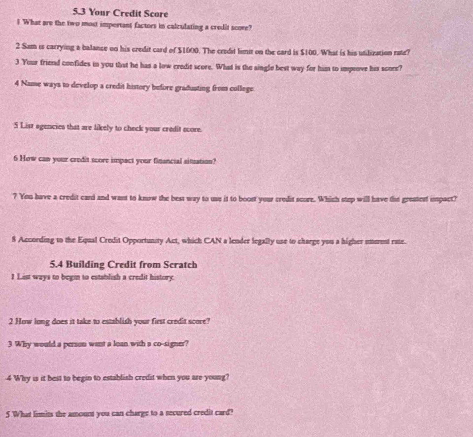 5.3 Your Credit Score 
I What are the two most important factors in calculating a credit score? 
2 Sum is carrying a balance on his credit card of $1000. The credit limit on the card is $100. What is his utilization rate? 
3 Your friend confides in you that he has a low credit score. What is the single best way for him to impsove his score? 
4 Name ways to develop a credit history before gradusting from college 
5 List agencies that are likely to check your credit score. 
6 How can your credit score impact your financial situation? 
? You have a credit card and want to know the best way to use it to boost your credit score. Which step will have the greatest impact? 
8 According to the Equal Credit Opportunity Act, which CAN a lender legally use to charge you a higher utterent rate. 
5.4 Building Credit from Scratch 
1 List ways to begin to establish a credit history. 
2 How long does it take to establish your first credit score? 
3 Why would a person want a loan with a co-signer? 
4 Why is it best to begin to establish credit when you are young? 
5 What limits the amount you can charge to a secured credit card?