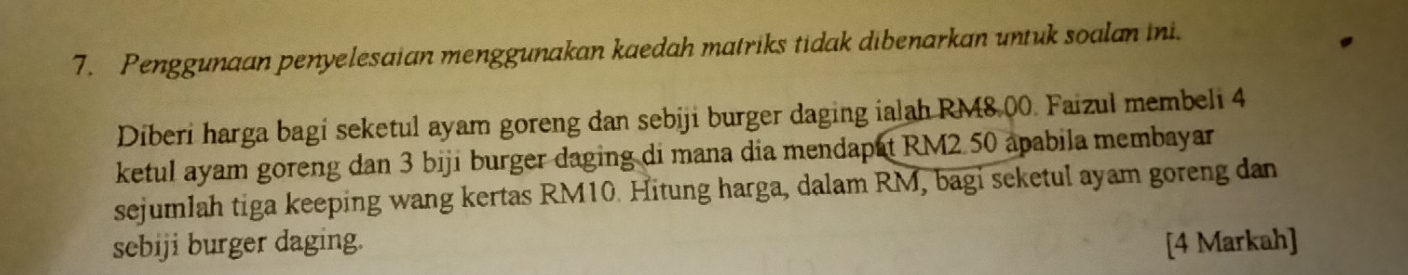 Penggunaan penyelesaian menggunakan kaedah matriks tidak dibenarkan untuk soalan ini. 
Diberi harga bagi seketul ayam goreng dan sebiji burger daging ialah RM8.00. Faizul membeli 4
ketul ayam goreng dan 3 biji burger daging di mana dia mendapat RM2 50 apabila membayar 
sejumlah tiga keeping wang kertas RM10. Hitung harga, dalam RM, bagi seketul ayam goreng dan 
sebiji burger daging. [4 Markah]