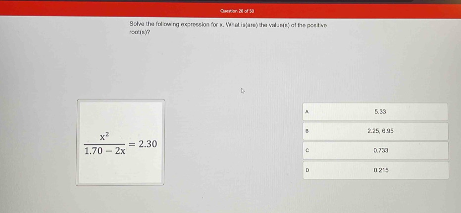 Solve the following expression for x. What is(are) the value(s) of the positive
root(s)?
A 5.33
 x^2/1.70-2x =2.30
B 2.25, 6.95
C 0.733
D 0.215