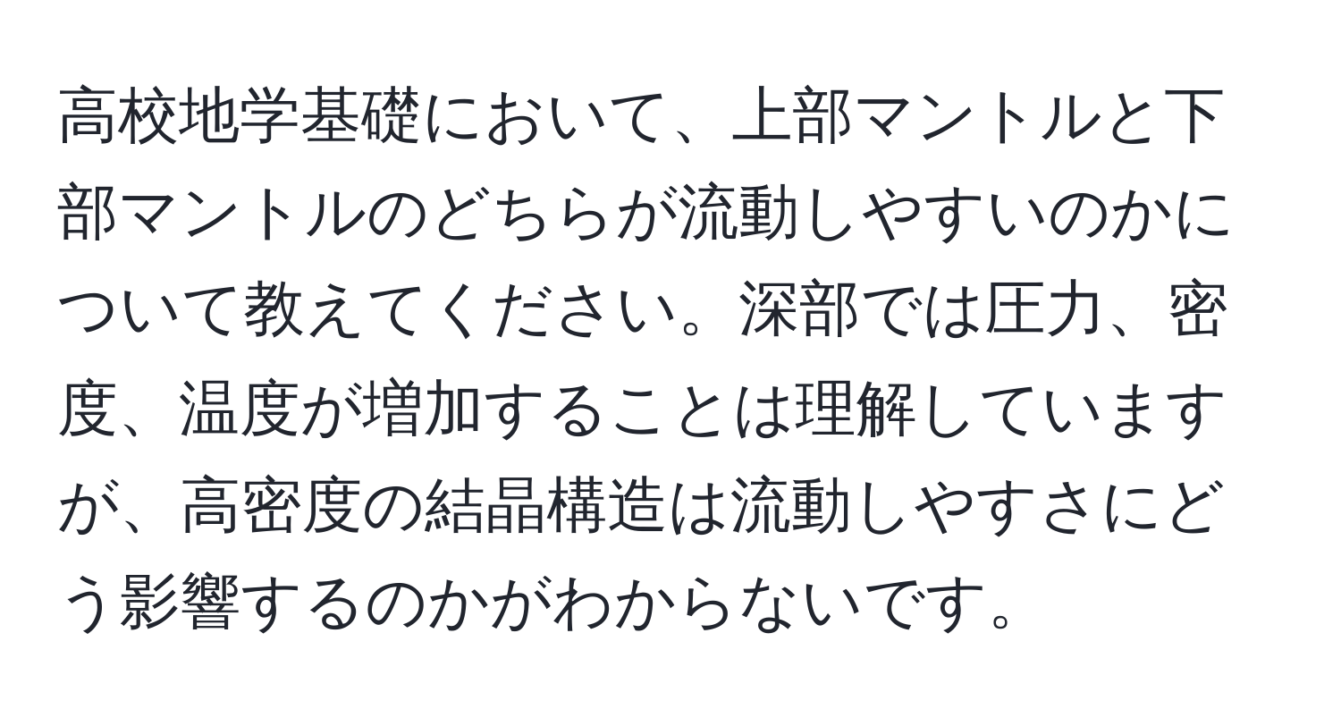 高校地学基礎において、上部マントルと下部マントルのどちらが流動しやすいのかについて教えてください。深部では圧力、密度、温度が増加することは理解していますが、高密度の結晶構造は流動しやすさにどう影響するのかがわからないです。