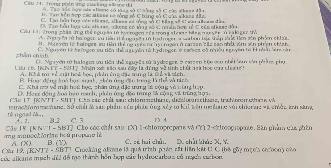 Cầu 14: Trong phản ứng cracking alkane thì
A. Tạo hỗn hợp các alkane có tổng số C bằng số C của alkane đầu.
B. Tạo hỗn hợp các alkene có tổng số C bằng số C của alkane đầu.
C. Tạo hỗn hợp các alkane, alkene có tổng số C bằng số C của alkane đầu.
D. Tạo hỗn hợp các alkane, alkene có tổng số C nhiều hơn số C của alkane đầu.
Câu 15: Trong phản ứng thế nguyên tử hydrogen của trong alkane bằng nguyên tử halogen thì
A. Nguyên tử halogen ưu tiên thế nguyên tử hydrogen ở carbon bậc thấp nhất làm sản phẩm chính.
B. Nguyên tử halogen ưu tiên thế nguyên tử hydrogen ở carbon bậc cao nhất làm sản phẩm chính.
C. Nguyên tử halogen ưu tiên thế nguyên tử hydrogen ở carbon có nhiều nguyên tử H nhất làm sản
phẩm chính.
D. Nguyên tử halogen ưu tiên thế nguyên tử hydrogen ở carbon bậc cao nhất làm sản phẩm phụ.
Câu 16. [KNTT - SBT] Nhận xét nào sau đây là đúng về tính chất hoá học của alkane?
A. Khá trơ về mặt hoá học, phản ứng đặc trưng là thế và tách.
B. Hoạt động hoá học mạnh, phản ứng đặc trưng là thế và tách.
C. Khá trơ về mặt hoá học, phản ứng đặc trưng là cộng và trùng hợp.
D. Hoạt động hoá học mạnh, phản ứng đặc trưng là cộng và trùng hợp.
Câu 17. [KNTT - SBT] Cho các chất sau: chloromethane, dichloromethane, trichloromethane và
tetrachloromethane. Số chất là sản phẩm của phản ứng xảy ra khi trộn methane với chlorine và chiếu ánh sáng
tử ngoại là..,
A. 1. B.2 C. 3. D. 4.
Câu 18. [KNTT - SBT] Cho các chất sau: (X) 1-chloropropane và (Y) 2-chloropropane. Sản phẩm của phản
ứng monochlorine hoá propane là
A. (X). B. (Y). C. cả hai chất. D. chất khác X, Y.
Câu 19. [KNTT - ŠBT] Cracking alkane là quá trình phân cắt liên kết C-C (bẻ gãy mạch carbon) của
các alkane mạch dài để tạo thành hỗn hợp các hydrocarbon có mạch carbon