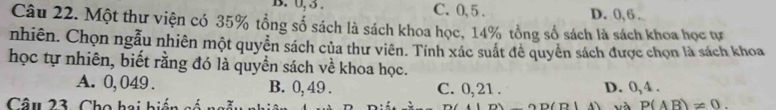 B. 0, 3. C. 0, 5. D. 0, 6.
Câu 22. Một thư viện có 35% tổng số sách là sách khoa học, 14% tổng số sách là sách khoa học tự
nhiên. Chọn ngẫu nhiên một quyền sách của thư viên. Tính xác suất đề quyên sách được chọn là sách khoa
học tự nhiên, biết rằng đó là quyền sách về khoa học.
A. 0, 049. B. 0, 49. C. 0, 21. D. 0, 4.
Câu 23. Cho hai biến có OD(D|A) và P(AB)!= 0.