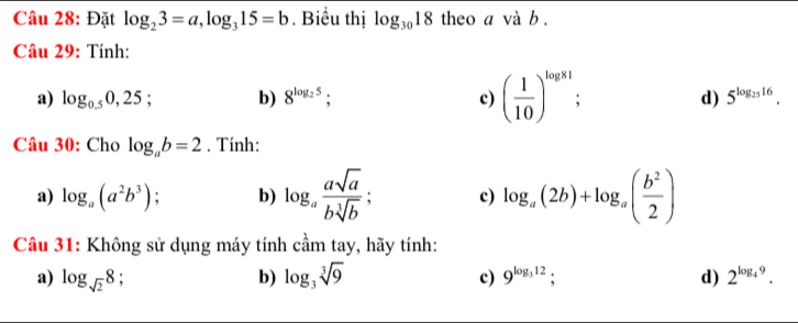 Đặt log _23=a, log _315=b. Biểu thị log _3018 theo a và b.
Câu 29: Tính:
a) log _0.50,25; b) 8^(log _2)5; c) ( 1/10 )^log 81. d) 5^(log _25)16. 
Câu 30: Cho log _ab=2. Tính:
a) log _a(a^2b^3) : b) log _a asqrt(a)/bsqrt[3](b) ; c) log _a(2b)+log _a( b^2/2 )
Câu 31: Không sử dụng máy tính cầm tay, hãy tính:
a) log _sqrt(2)8; b) log _3sqrt[3](9) c) 9^(log _3)12 : d) 2^(log _4)9.