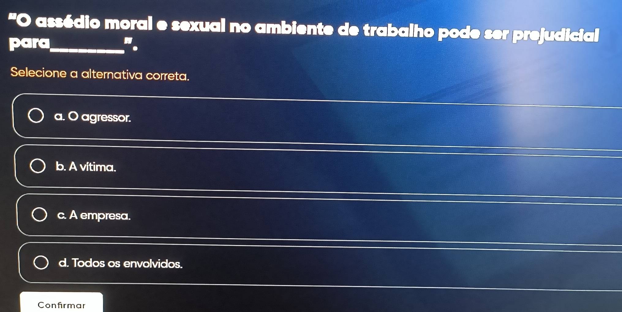 assédio moral e sexual no ambiente de trabalho pode ser prejudicial
para_ ".
Selecione a alternativa correta.
a. O agressor.
b. A vítima.
c. A empresa.
d. Todos os envolvidos.
Confirmar