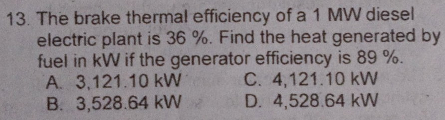 The brake thermal efficiency of a 1 MW diesel
electric plant is 36 %. Find the heat generated by
fuel in kW if the generator efficiency is 89 %.
A. 3,121.10 kW C. 4,121.10 kW
B. 3,528.64 kW D. 4,528.64 kW