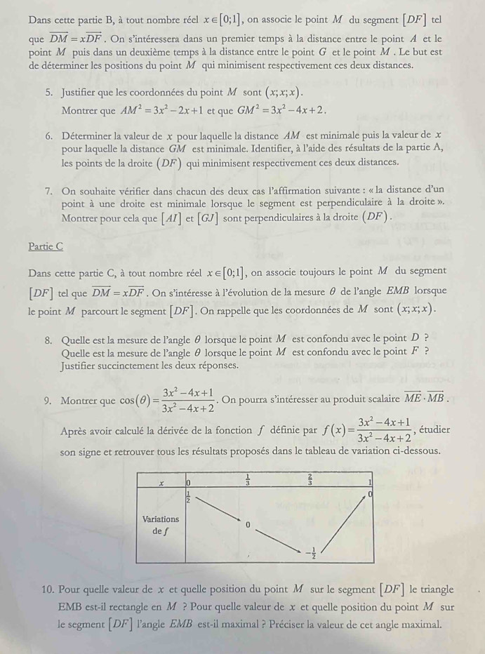 Dans cette partie B, à tout nombre réel x∈ [0;1] , on associe le point M du segment [DF] tel
que vector DM=xvector DF. On s'intéressera dans un premier temps à la distance entre le point A et le
point M puis dans un deuxième temps à la distance entre le point G et le point M . Le but est
de déterminer les positions du point M qui minimisent respectivement ces deux distances.
5. Justifier que les coordonnées du point M sont (x;x;x).
Montrer que AM^2=3x^2-2x+1 et que GM^2=3x^2-4x+2.
6. Déterminer la valeur de x pour laquelle la distance AM est minimale puis la valeur de x
pour laquelle la distance GM est minimale. Identifier, à l'aide des résultats de la partie A,
les points de la droite (DF) qui minimisent respectivement ces deux distances.
7. On souhaite vérifier dans chacun des deux cas l’affirmation suivante : «la distance d’un
point à une droite est minimale lorsque le segment est perpendiculaire à la droite ».
Montrer pour cela que [AI] et [GJ] sont perpendiculaires à la droite (DF) .
Partie C
Dans cette partie C, à tout nombre réel x∈ [0;1] , on associe toujours le point M du segment
[DF] tel que vector DM=xvector DF. On s'intéresse à l'évolution de la mesure θ de l'angle EMB lorsque
le point M parcourt le segment [DF]. On rappelle que les coordonnées de M sont (x;x;x).
8. Quelle est la mesure de l’angle θ lorsque le point M est confondu avec le point D ?
Quelle est la mesure de l’angle θ lorsque le point M est confondu avec le point F ?
Justifier succinctement les deux réponses.
9. Montrer que cos (θ )= (3x^2-4x+1)/3x^2-4x+2 . On pourra s’intéresser au produit scalaire vector ME· vector MB.
Après avoir calculé la dérivée de la fonction ∫ définie par f(x)= (3x^2-4x+1)/3x^2-4x+2  , étudier
son signe et retrouver tous les résultats proposés dans le tableau de variation ci-dessous.
10. Pour quelle valeur de x et quelle position du point M sur le segment [DF] le triangle
EMB est-il rectangle en M ? Pour quelle valeur de x et quelle position du point M sur
le segment [DF] l'angle EMB est-il maximal ? Préciser la valeur de cet angle maximal.