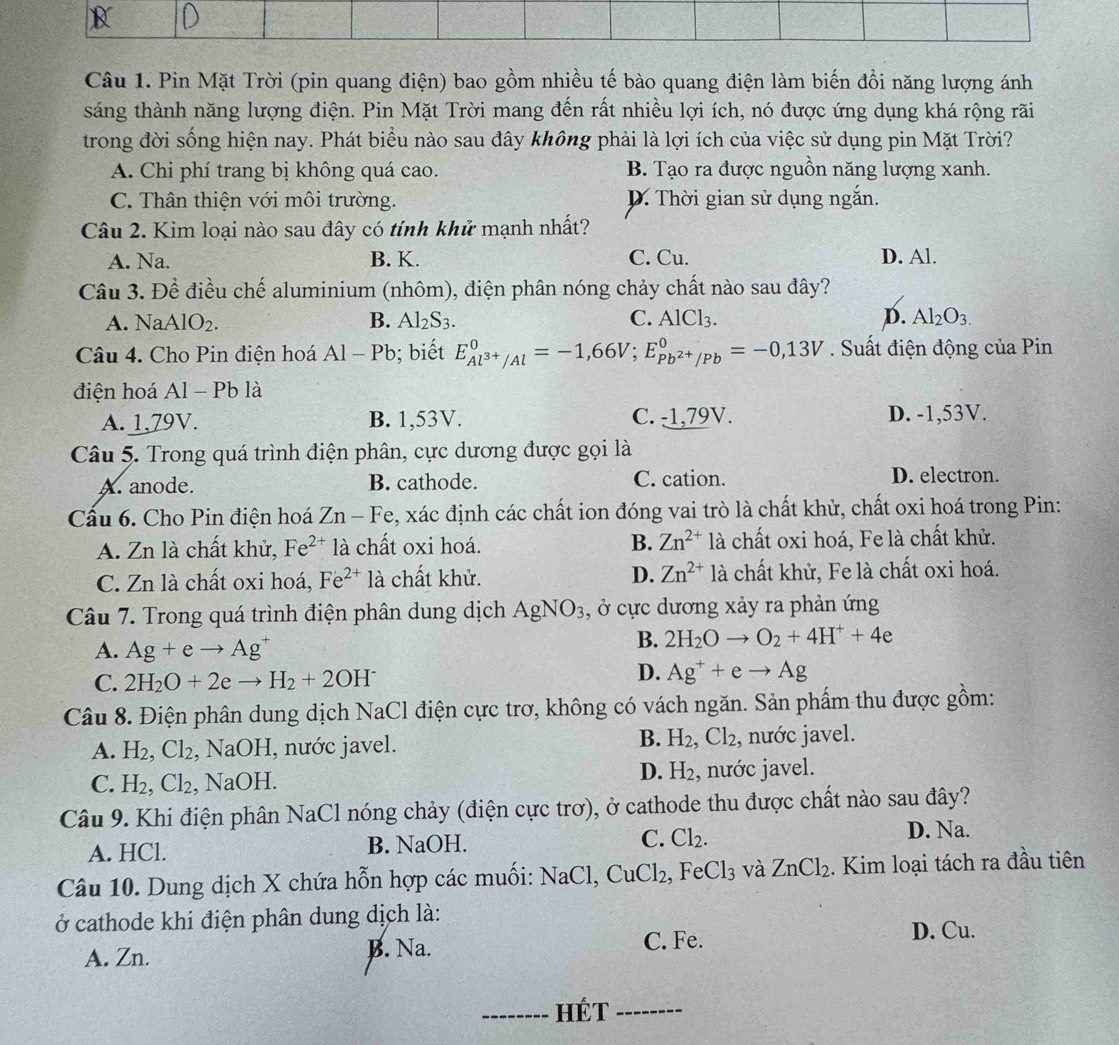 Pin Mặt Trời (pin quang điện) bao gồm nhiều tế bào quang điện làm biến đồi năng lượng ánh
sáng thành năng lượng điện. Pin Mặt Trời mang đến rất nhiều lợi ích, nó được ứng dụng khá rộng rãi
trong đời sống hiện nay. Phát biểu nào sau đây không phải là lợi ích của việc sử dụng pin Mặt Trời?
A. Chi phí trang bị không quá cao. B. Tạo ra được nguồn năng lượng xanh.
C. Thân thiện với môi trường. D. Thời gian sử dụng ngắn.
Câu 2. Kim loại nào sau đây có tính khử mạnh nhất?
A. Na. B. K. C. Cu. D. Al.
Câu 3. Để điều chế aluminium (nhôm), điện phân nóng chảy chất nào sau đây?
A. NaAlO_2. B. Al_2S_3. C. AlCl_3. D. Al_2O_3.
Câu 4. Cho Pin điện hoá Al-Pb; biết E_Al^(3+)/Al^0=-1,66V;E_Pb^(2+)/Pb^0=-0,13V. Suất điện động của Pin
điện hoá Al-Pbl a
A. 1,79V. B. 1,53V. C. -1,79V. D. -1,53V.
Câu 5. Trong quá trình điện phân, cực dương được gọi là
A. anode. B. cathode. C. cation. D. electron.
Cấu 6. Cho Pin điện hoá Zn-Fe , xác định các chất ion đóng vai trò là chất khử, chất oxi hoá trong Pin:
A. Zn là chất khử, Fe^(2+) là chất oxi hoá. B. Zn^(2+) là chất oxi hoá, Fe là chất khử.
C. Zn là chất oxi hoá, Fe^(2+)1a chất khử. D. Zn^(2+) là chất khử, Fe là chất oxi hoá.
Câu 7. Trong quá trình điện phân dung dịch AgNO_3 , ở cực dương xảy ra phản ứng
A. Ag+eto Ag^+
B. 2H_2Oto O_2+4H^++4e
D.
C. 2H_2O+2eto H_2+2OH^- Ag^++eto Ag
Câu 8. Điện phân dung dịch NaCl điện cực trơ, không có vách ngăn. Sản phẩm thu được gồm:
B. H_2,Cl_2
A. H_2,Cl_2 , NaOH, nước javel. , nước javel.
D. H_2
C. H_2,Cl_2 , N a()b 1. , nước javel.
Câu 9. Khi điện phân NaCl nóng chảy (điện cực trơ), ở cathode thu được chất nào sau đây?
A. HCl. B. NaOH. C. Cl_2.
D. Na.
Câu 10. Dung dịch X chứa hỗn hợp các muối: NaCl,CuCl_2, .FeCl_3 và ZnCl_2. Kim loại tách ra đầu tiên
ở cathode khi điện phân dung dịch là:
A. Zn. B. Na. C. Fe. D. Cu.
_HÉt_
