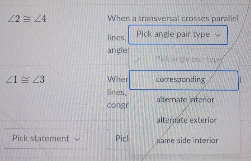 ∠ 2≌ ∠ 4 When a transversal crosses parallel 
lines, Pick angle pair type 
angles 
Pick angle pair type
∠ 1≌ ∠ 3 Wher corresponding 
lines, 
alternate interior 
congr 
alternate exterior 
Pick statement Picl same side interior