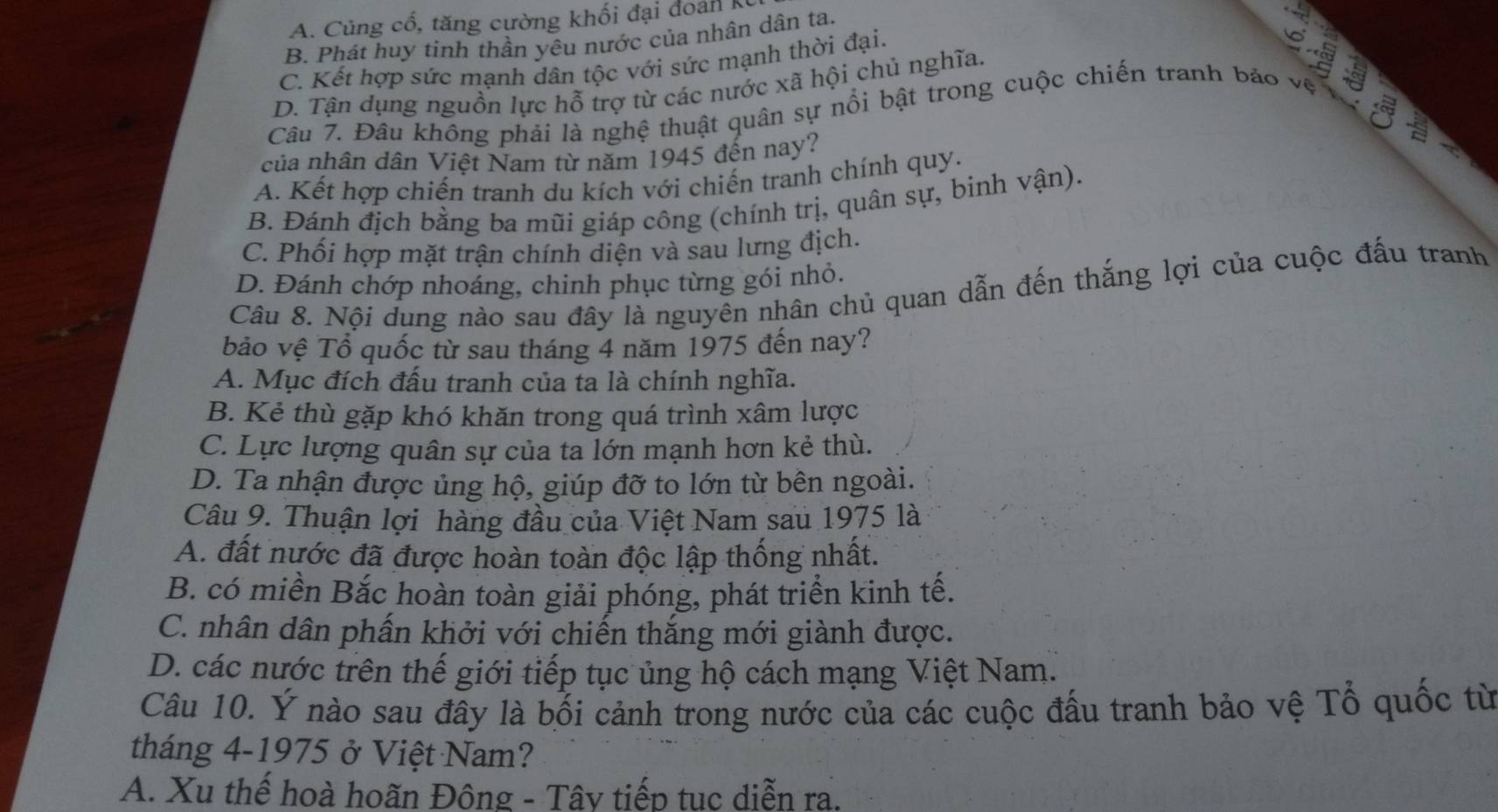 A. Cũng cổ, tăng cường khối đại đoán K
B. Phát huy tinh thần yêu nước của nhân dân ta.
C. Kết hợp sức mạnh dân tộc với sức mạnh thời đại.
D. Tận dụng nguồn lực hỗ trợ từ các nước xã hội chủ nghĩa.
Câu 7. Đâu không phải là nghệ thuật quân sự nổi bật trong cuộc chiến tranh bảo vệ
của nhân dân Việt Nam từ năm 1945 đến nay?
A. Kết hợp chiến tranh du kích với chiến tranh chính quy.
B. Đánh địch bằng ba mũi giáp công (chính trị, quân sự, binh vận).
C. Phối hợp mặt trận chính diện và sau lưng địch.
D. Đánh chớp nhoáng, chinh phục từng gói nhỏ.
Câu 8. Nội dung nào sau đây là nguyên nhân chủ quan dẫn đến thắng lợi của cuộc đấu tranh
bảo vệ Tổ quốc từ sau tháng 4 năm 1975 đến nay?
A. Mục đích đấu tranh của ta là chính nghĩa.
B. Kẻ thù gặp khó khăn trong quá trình xâm lược
C. Lực lượng quân sự của ta lớn mạnh hơn kẻ thù.
D. Ta nhận được ủng hộ, giúp đỡ to lớn từ bên ngoài.
Câu 9. Thuận lợi hàng đầu của Việt Nam sau 1975 là
A. đất nước đã được hoàn toàn độc lập thống nhất.
B. có miền Bắc hoàn toàn giải phóng, phát triển kinh tế.
C. nhân dân phấn khởi với chiến thắng mới giành được.
D. các nước trên thế giới tiếp tục ủng hộ cách mạng Việt Nam.
Câu 10. Ý nào sau đây là bối cảnh trong nước của các cuộc đấu tranh bảo vệ Tổ quốc từ
tháng 4-1975 ở Việt Nam?
A. Xu thế hoà hoãn Đông - Tây tiếp tục diễn ra.