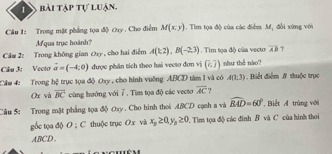 bài tập tự luận. 
Câu 1: Trong mặt phẳng tọa độ Oxy. Cho điểm M(x;y). Tìm tọa độ của các điểm M_1 đổi xứng với 
Mqua trục hoành? 
Câu 2: Trong không gian Oxy, cho hai điểm A(1;2), B(-2;3). Tim tọa độ của vectơ overline AB ? 
Câu 3: Vecto vector a=(-4;0) được phân tích theo hai vectơ đơn vị (i;j) như thể nào? 
Câu 4: Trong hệ trục tọa độ Oxy, cho hình vuông ABCD tâm I và có A(1;3). Biết điểm B thuộc trục
Ox và overline BC cùng hướng với 7 . Tìm tọa độ các vecto overline AC ? 
Câu 5: Trong mặt phẳng tọa độ Oxy. Cho hình thoi ABCD cạnh a và widehat BAD=60°. Biết A trùng với 
gốc tọa độ O; C thuộc trục Ox và x_B≥ 0, y_B≥ 0. Tìm tọa độ các đinh B và C của hình thoi
ABCD 、 
nghiê m