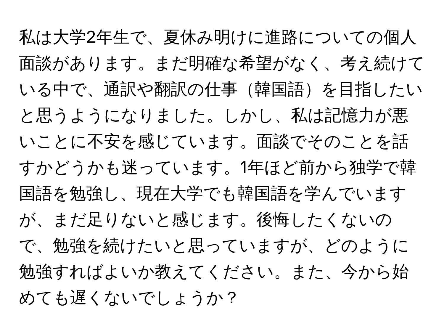 私は大学2年生で、夏休み明けに進路についての個人面談があります。まだ明確な希望がなく、考え続けている中で、通訳や翻訳の仕事韓国語を目指したいと思うようになりました。しかし、私は記憶力が悪いことに不安を感じています。面談でそのことを話すかどうかも迷っています。1年ほど前から独学で韓国語を勉強し、現在大学でも韓国語を学んでいますが、まだ足りないと感じます。後悔したくないので、勉強を続けたいと思っていますが、どのように勉強すればよいか教えてください。また、今から始めても遅くないでしょうか？