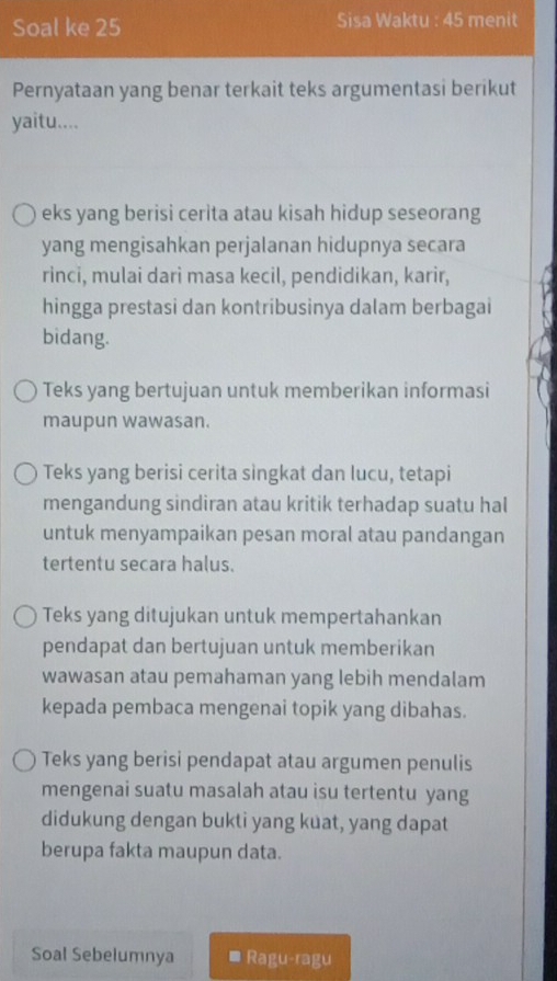 Soal ke 25 Sisa Waktu : 45 menit
Pernyataan yang benar terkait teks argumentasi berikut
yaitu....
eks yang berisi cerita atau kisah hidup seseorang
yang mengisahkan perjalanan hidupnya secara
rinci, mulai dari masa kecil, pendidikan, karir,
hingga prestasi dan kontribusinya dalam berbagai
bidang.
Teks yang bertujuan untuk memberikan informasi
maupun wawasan.
Teks yang berisi cerita singkat dan lucu, tetapi
mengandung sindiran atau kritik terhadap suatu hal
untuk menyampaikan pesan moral atau pandangan
tertentu secara halus.
Teks yang ditujukan untuk mempertahankan
pendapat dan bertujuan untuk memberikan
wawasan atau pemahaman yang lebih mendalam
kepada pembaca mengenai topik yang dibahas.
Teks yang berisi pendapat atau argumen penulis
mengenai suatu masalah atau isu tertentu yang
didukung dengan bukti yang kuat, yang dapat
berupa fakta maupun data.
Soal Sebelumnya Rag U=I_3 gu