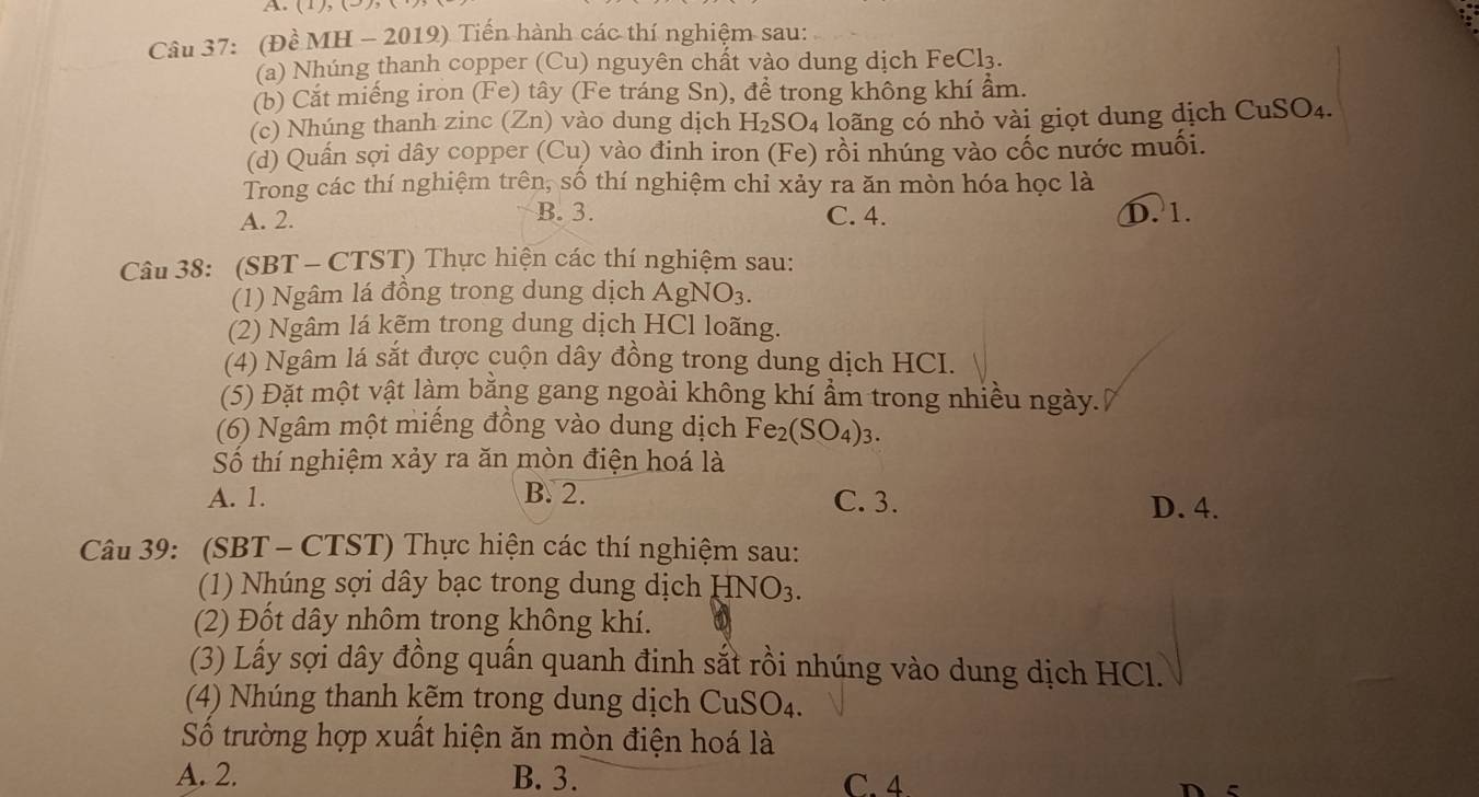 (Đề MH - 2019) Tiến hành các thí nghiệm sau:
(a) Nhúng thanh copper (Cu) nguyên chất vào dung dịch FeCl_3.
(b) Cắt miếng iron (Fe) tây (Fe tráng Sn), để trong không khí ẩm.
(c) Nhúng thanh zinc (Zn) vào dung dịch H_2SO_4 loãng có nhỏ vài giọt dung dịch CuSO_4.
(d) Quần sợi dây copper (Cu) vào đinh iron (Fe) rồi nhúng vào cốc nước muối.
Trong các thí nghiệm trên, số thí nghiệm chỉ xảy ra ăn mòn hóa học là
B. 3.
A. 2. C. 4. D. 1.
Câu 38: (SBT - CTST) Thực hiện các thí nghiệm sau:
(1) Ngâm lá đồng trong dung dịch Agl NO_3.
(2) Ngâm lá kẽm trong dung dịch HCl loãng.
(4) Ngâm lá sắt được cuộn dây đồng trong dung dịch HCI.
(5) Đặt một vật làm bằng gang ngoài không khí ẩm trong nhiều ngày.
(6) Ngâm một miếng đồng vào dung dịch Fe_2(SO_4)_3.
Số thí nghiệm xảy ra ăn mòn điện hoá là
A. 1. B. 2. C. 3. D. 4.
Câu 39: (SBT - CTST) Thực hiện các thí nghiệm sau:
(1) Nhúng sợi dây bạc trong dung dịch HNO_3.
(2) Đốt dây nhôm trong không khí.
(3) Lấy sợi dây đồng quần quanh đinh sắt rồi nhúng vào dung dịch HCl.
(4) Nhúng thanh kẽm trong dung dịch CuSO_4
Số trường hợp xuất hiện ăn mòn điện hoá là
A. 2. B. 3. C. 4.