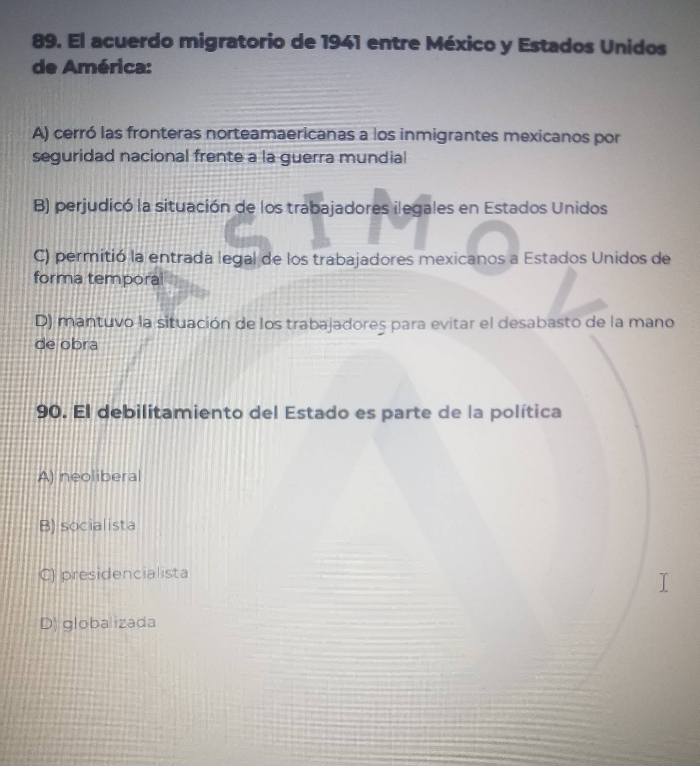 El acuerdo migratorio de 1941 entre México y Estados Unidos
de América:
A) cerró las fronteras norteamaericanas a los inmigrantes mexicanos por
seguridad nacional frente a la guerra mundial
B) perjudicó la situación de los trabajadores ilegales en Estados Unidos
C) permitió la entrada legal de los trabajadores mexicanos a Estados Unidos de
forma temporal
D) mantuvo la situación de los trabajadoreş para evitar el desabasto de la mano
de obra
90. El debilitamiento del Estado es parte de la política
A) neoliberal
B) socialista
C) presidencialista
D) globalizada