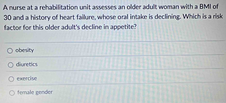 A nurse at a rehabilitation unit assesses an older adult woman with a BMI of
30 and a history of heart failure, whose oral intake is declining. Which is a risk
factor for this older adult's decline in appetite?
obesity
diuretics
exercise
female gender