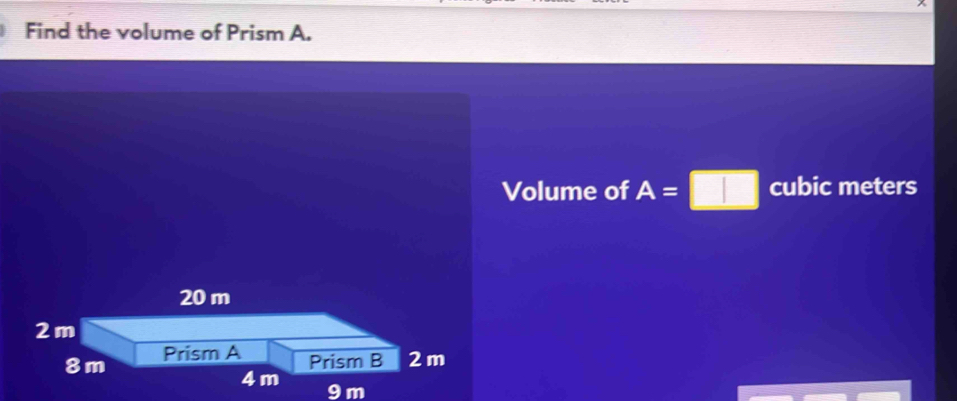 Find the volume of Prism A. 
Volume of A=□ cubic meters
20 m
2m
8m Prism A 
Prism B 2 m
4 m
9m