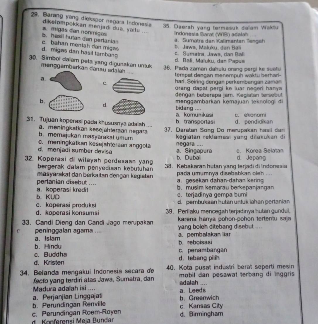 Barang yang diekspor negara Indonesia 35. Daerah yang termasuk dalam Waktu
dikelompokkan menjadi dua, yaitu .... Indonesia Barat (WIB) adalah ....
a. migas dan nonmigas
b. hasil hutan dan pertanian
a. Sumatra dan Kalimantan Tengah
c. bahan mentah dan migas
b. Jawa, Maluku, dan Bali
d. migas dan hasil tambang
c. Sumatra, Jawa, dan Bali
d. Bali, Maluku, dan Papua
30. Simbol dalam peta yang digunakan untuk 36. Pada zaman dahulu orang pergi ke suatu
menggambarkan danau adalah ....
tempat dengan menempuh waktu berhari-
a.
c.
hari. Seiring dengan perkembangan zaman
orang dapat pergi ke luar negeri hanya
dengan beberapa jam. Kegiatan tersebut
b. menggambarkan kemajuan teknologi di
d.
bidang ....
a. komunikasi c. ekonomi
31. Tujuan koperasi pada khususnya adalah .... b. transportasi d. pendidikan
a. meningkatkan kesejahteraan negara 37. Daratan Song Do merupakan hasil dari
b. memajukan masyarakat umum kegiatan reklamasi yang dilakukan di
c. meningkatkan kesejahteraan anggota negara ....
d. menjadi sumber devisa a. Singapura c. Korea Selatan
b. Dubai d. Jepang
32. Koperasi di wilayah perdesaan yang 38. Kebakaran hutan yang terjadi di Indonesia
bergerak dalam penyediaan kebutuhan
masyarakat dan berkaitan dengan kegiatan pada umumnya disebabkan oleh ....
pertanian disebut .... a. gesekan dahan-dahan kering
a. koperasi kredit b. musim kemarau berkepanjangan
b. KUD c. terjadinya gempa bumi
c. koperasi produksi d. pembukaan hutan untuk lahan pertanian
d. koperasi konsumsi 39. Perilaku mencegah terjadinya hutan gundul,
33. Candi Dieng dan Candi Jago merupakan karena hanya pohon-pohon tertentu saja
C peninggalan agama .... yang boleh ditebang disebut ....
a. Islam a. pembalakan liar
b. reboisasi
b. Hindu
c. Buddha
c. penambangan
d. tebang pilih
d. Kristen
34. Belanda mengakui Indonesia secara de 40. Kota pusat industri berat seperti mesin
mobil dan pesawat terbang di Inggris
facto yang terdiri atas Jawa, Sumatra, dan adalah ....
Madura adalah isi _a. Leeds
a. Perjanjian Linggajati b. Greenwich
b. Perundingan Renville c. Kansas City
c. Perundingan Roem-Royen d. Birmingham
d Konferensi Meja Bundar