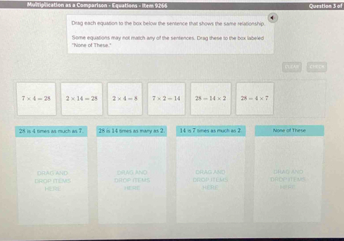 Multiplication as a Comparison - Equations - Item 9266 Question 3 of
q
Drag each equation to the box below the sentence that shows the same relationship.
Some equations may not match any of the sentences. Drag these to the box labeled
"None of These."
LEAR CHECK
7* 4=28 2* 14=28 2* 4=8 7* 2=14 28=14* 2 28=4* 7
28 is 4 times as much as 7. 28 is 14 times as many as 2 14 is 7 times as much as 2 None of These
DRAG AND DRAG AND DRAG AND DRAG AND
DROP ITEMS DROP ITEMS DROP ITEMS DROP ITENS
HERE HERE HERE HERE