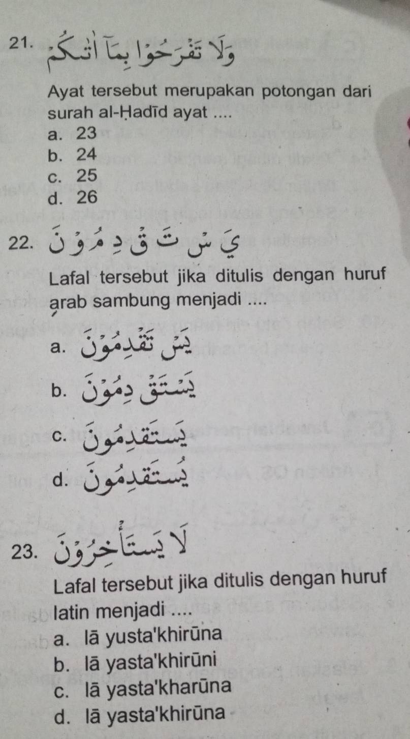 Ayat tersebut merupakan potongan dari
surah al-Ḥadīd ayat ....
a. 23
b. 24
c. 25
d. 26
22.
Lafal tersebut jika ditulis dengan huruf
arab sambung menjadi ....
a.
b.
C.
d.
23.
Lafal tersebut jika ditulis dengan huruf
latin menjadi ....
a. lā yusta'khirūna
b. lā yasta'khirūni
c. lā yasta'kharūna
d. lā yasta'khirūna