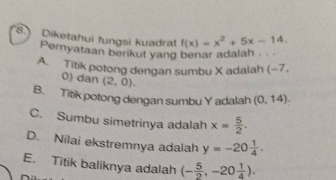 8.) Diketahui fungsi kuadrat
f(x)=x^2+5x-14. 
Pernyataan berikut yang benar adalah . . .
A. Titik potong dengan sumbu X adalah (- 7
0) dan (2,0).
B. Titik potong dengan sumbu Y adalah (0,14).
C. Sumbu simetrinya adalah x= 5/2 .
D. Nilai ekstremnya adalah y=-20 1/4 .
E. Titik baliknya adalah (- 5/2 ,-20 1/4 ).