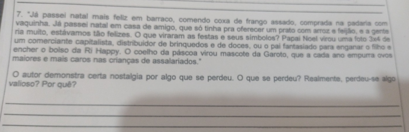 "Já passei natal mais feliz em barraco, comendo coxa de frango assado, comprada na padaria com 
vaquinha. Já passei natal em casa de amigo, que só tinha pra oferecer um prato com arroz e feijão, e a gente 
ria muito, estávamos tão felizes. O que viraram as festas e seus símbolos? Papai Noel virou uma foto 3x4 de 
um comerciante capitalista, distribuidor de brinquedos e de doces, ou o pai fantasiado para enganar o filho e 
encher o bolso da Ri Happy. O coelho da páscoa virou mascote da Garoto, que a cada ano empurra ovos 
maiores e mais caros nas crianças de assalariados." 
O autor demonstra certa nostalgia por algo que se perdeu. O que se perdeu? Realmente, perdeu-se algo 
valioso? Por quê? 
_ 
_ 
_