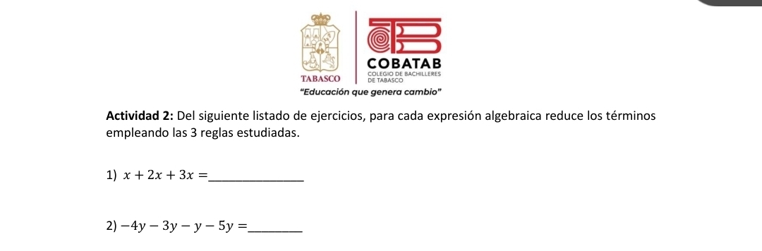 COBATAB 
TABASCO COLEGIO DE BACHILLERES DE TABASCO 
'Educación que genera cambio” 
Actividad 2: Del siguiente listado de ejercicios, para cada expresión algebraica reduce los términos 
empleando las 3 reglas estudiadas. 
1) x+2x+3x= _ 
2) -4y-3y-y-5y= _