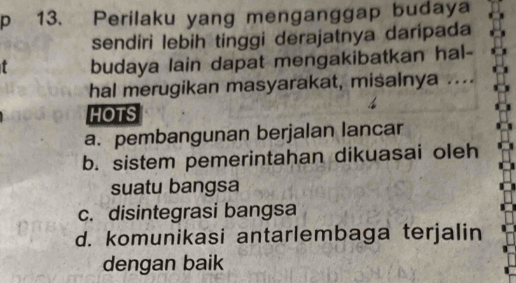 Perilaku yang menganggap budaya
sendiri lebih tinggi derajatnya daripada
budaya lain dapat mengakibatkan hal-
hal merugikan masyarakat, misalnya ....
HOTS
a. pembangunan berjalan lancar
b. sistem pemerintahan dikuasai oleh
suatu bangsa
c. disintegrasi bangsa
d. komunikasi antarlembaga terjalin
dengan baik